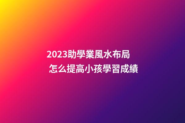 2023助學業風水布局 怎么提高小孩學習成績